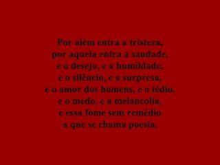 Por além entra a tristeza, por aquela entra a saudade, e o desejo, e a humildade, e o silêncio, e a surpresa, e o amor dos homens, e o tédio, e o medo, e a melancolia, e essa fome sem remédio a que se chama poesia, 
