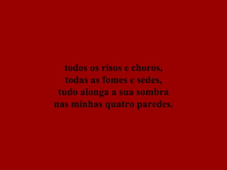 todos os risos e choros, todas as fomes e sedes, tudo alonga a sua sombra nas minhas quatro paredes. 