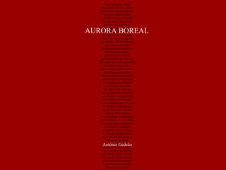 Tenho quarenta janelas  nas paredes do meu quarto.  Sem vidros nem bambinelas  posso ver através delas  o mundo em que me reparto.  Por uma entra a luz do Sol,  por outra a luz do luar,  por outra a luz das estrelas  que andam no céu a rolar.  Por esta entra a Via Láctea  como um vapor de algodão, por aquela a luz dos homens,  pela outra a escuridão.  Pela maior entra o espanto,  pela menor a certeza,  pela da frente a beleza  que inunda de canto a canto.  Pela quadrada entra a esperança  de quatro lados iguais,  quatro arestas, quatro vértices,  quatro pontos cardeais.  Pela redonda entra o sonho, que as vigias são redondas, e o sonho afaga e embala à semelhança das ondas. Por além entra a tristeza, por aquela entra a saudade, e o desejo, e a humildade, e o silêncio, e a surpresa, e o amor dos homens, e o tédio, e o medo, e a melancolia, e essa fome sem remédio a que se chama poesia, e a inocência, e a bondade, e a dor própria, e a dor alheia, e a paixão que se incendeia, e a viuvez, e a piedade, e o grande pássaro branco, e o grande pássaro negro que se olham obliquamente, arrepiados de medo, todos os risos e choros, todas as fomes e sedes, tudo alonga a sua sombra nas minhas quatro paredes. Oh janelas do meu quarto,  quem vos pudesse rasgar!  Com tanta janela aberta  falta-me a luz e o ar. António Gedeão AURORA BOREAL 