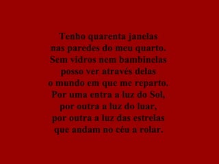 Tenho quarenta janelas  nas paredes do meu quarto.  Sem vidros nem bambinelas  posso ver através delas  o mundo em que me reparto.  Por uma entra a luz do Sol,  por outra a luz do luar,  por outra a luz das estrelas  que andam no céu a rolar.   