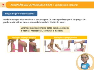 AVALIAÇÃO DAS CAPACIDADES FÍSICAS | Composição corporal
Pregas de gordura subcutânea
Medidas que permitem estimar a percentagem de massa gorda corporal. As pregas de
gordura subcutânea devem ser medidas no lado direito do aluno.
Valores elevados de massa gorda estão associados
a doenças metabólicas, cardíacas e diabetes.
Avaliação da prega tricipital Avaliação da prega geminal
 