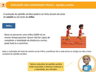 AVALIAÇÃO DAS CAPACIDADES FÍSICAS | Aptidão aeróbia
A avaliação da aptidão aeróbia poderá ser feita através do teste
de vaivém ou do teste da milha.
Milha
Deve-se percorrer uma milha (1609 m) no
menor tempo possível. Quem não for capaz de
completar a totalidade da distância a correr,
pode fazê-lo a caminhar.
Valores reduzidos de aptidão aeróbia
estão associados a doenças cardíacas e
a obesidade, por exemplo.
Após a realização do teste do vaivém ou da milha, o professor diz a cada aluno se atingiu ou não a zona
saudável de aptidão aeróbia.
 