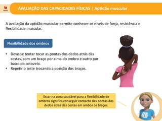 AVALIAÇÃO DAS CAPACIDADES FÍSICAS | Aptidão muscular
A avaliação da aptidão muscular permite conhecer os níveis de força, resistência e
flexibilidade muscular.
Flexibilidade dos ombros
• Deve-se tentar tocar as pontas dos dedos atrás das
costas, com um braço por cima do ombro e outro por
baixo do cotovelo.
• Repetir o teste trocando a posição dos braços.
Estar na zona saudável para a flexibilidade de
ombros significa conseguir contacto das pontas dos
dedos atrás das costas em ambos os braços.
 