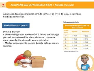 AVALIAÇÃO DAS CAPACIDADES FÍSICAS | Aptidão muscular
A avaliação da aptidão muscular permite conhecer os níveis de força, resistência e
flexibilidade muscular.
Flexibilidade das pernas
Sentar e alcançar:
• Deve-se chegar com as duas mãos à frente, o mais longe
possível, sentado no chão, alternadamente com uma e
outra perna fletida, deixando a outra estendida.
• Manter o alongamento máximo durante pelo menos um
segundo.
 