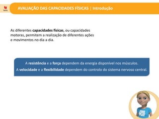 AVALIAÇÃO DAS CAPACIDADES FÍSICAS | Introdução
As diferentes capacidades físicas, ou capacidades
motoras, permitem a realização de diferentes ações
e movimentos no dia a dia.
A resistência e a força dependem da energia disponível nos músculos.
A velocidade e a flexibilidade dependem do controlo do sistema nervoso central.
 