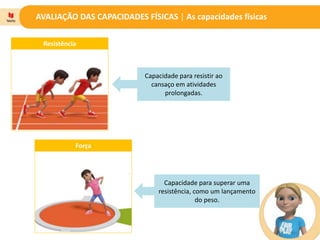 AVALIAÇÃO DAS CAPACIDADES FÍSICAS | As capacidades físicas
Resistência
Força
Capacidade para resistir ao
cansaço em atividades
prolongadas.
Capacidade para superar uma
resistência, como um lançamento
do peso.
 