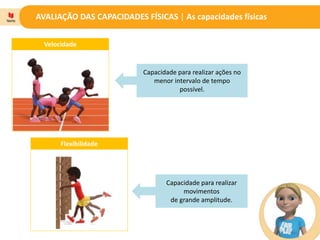 AVALIAÇÃO DAS CAPACIDADES FÍSICAS | As capacidades físicas
Velocidade
Capacidade para realizar ações no
menor intervalo de tempo
possível.
Capacidade para realizar
movimentos
de grande amplitude.
Flexibilidade
 