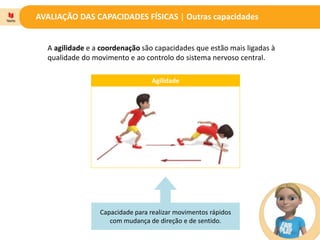 AVALIAÇÃO DAS CAPACIDADES FÍSICAS | Outras capacidades
A agilidade e a coordenação são capacidades que estão mais ligadas à
qualidade do movimento e ao controlo do sistema nervoso central.
Agilidade
Capacidade para realizar movimentos rápidos
com mudança de direção e de sentido.
 