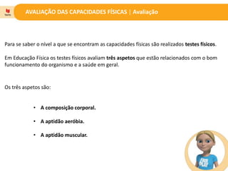 AVALIAÇÃO DAS CAPACIDADES FÍSICAS | Avaliação
Para se saber o nível a que se encontram as capacidades físicas são realizados testes físicos.
Em Educação Física os testes físicos avaliam três aspetos que estão relacionados com o bom
funcionamento do organismo e a saúde em geral.
Os três aspetos são:
• A composição corporal.
• A aptidão aeróbia.
• A aptidão muscular.
 