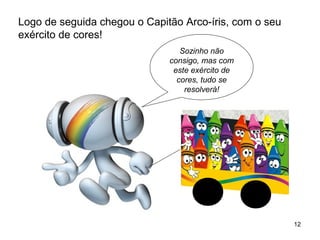 12 
Logo de seguida chegou o Capitão Arco-íris, com o seu 
exército de cores! 
Sozinho não 
consigo, mas com 
este exército de 
cores, tudo se 
resolverá! 
 