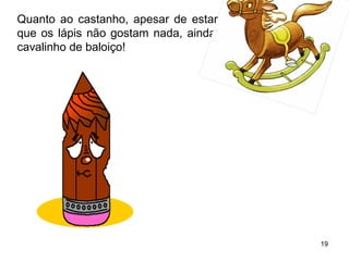 Quanto ao castanho, apesar de estar todo mordido, coisa 
que os lápis não gostam nada, ainda conseguiu pintar um 
cavalinho de baloiço! 
19 
 