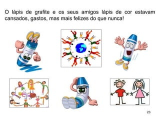 O lápis de grafite e os seus amigos lápis de cor estavam 
cansados, gastos, mas mais felizes do que nunca! 
23 
 
