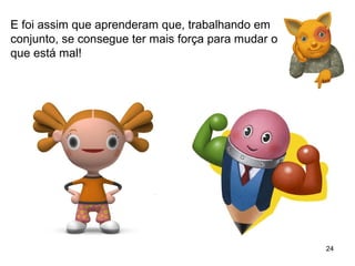 24 
E foi assim que aprenderam que, trabalhando em 
conjunto, se consegue ter mais força para mudar o 
que está mal! 
 