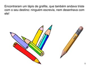 5 
Encontraram um lápis de grafite, que também andava triste 
com o seu destino: ninguém escrevia, nem desenhava com 
ele! 
 
