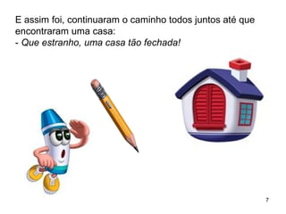 7 
E assim foi, continuaram o caminho todos juntos até que 
encontraram uma casa: 
- Que estranho, uma casa tão fechada! 
 