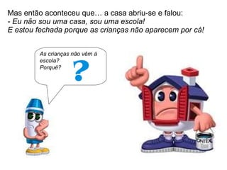 Mas então aconteceu que… a casa abriu-se e falou:  - Eu não sou uma casa, sou uma escola!  E estou fechada porque as crianças não aparecem por cá! As crianças não vêm à escola? Porquê? 