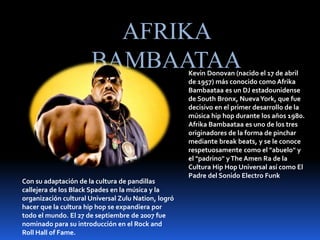 AFRIKA
BAMBAATAAKevin Donovan (nacido el 17 de abril
de 1957) más conocido como Afrika
Bambaataa es un DJ estadounidense
de South Bronx, NuevaYork, que fue
decisivo en el primer desarrollo de la
música hip hop durante los años 1980.
Afrika Bambaataa es uno de los tres
originadores de la forma de pinchar
mediante break beats, y se le conoce
respetuosamente como el "abuelo" y
el "padrino" yThe Amen Ra de la
Cultura Hip Hop Universal así como El
Padre del Sonido Electro Funk
Con su adaptación de la cultura de pandillas
callejera de los Black Spades en la música y la
organización cultural Universal Zulu Nation, logró
hacer que la cultura hip hop se expandiera por
todo el mundo. El 27 de septiembre de 2007 fue
nominado para su introducción en el Rock and
Roll Hall of Fame.
 