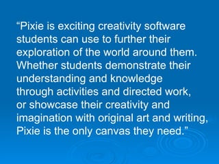 “ Pixie is exciting creativity software students can use to further their  exploration of the world around them.  Whether students demonstrate their  understanding and knowledge through activities and directed work,  or showcase their creativity and imagination with original art and writing, Pixie is the only canvas they need.” 