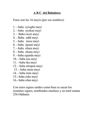 A B C del Babalawo
Estos son los 16 meyis (por sus nombres)
1. - baba eyiogbe meyi
2. - baba oyekun meyi
3. – Baba iwori meyi
4. - Baba oddi meyi
5. - baba iroso meyi
6. - baba ojuani meyi
7. - baba obara meyi
8. - baba okana meyi
9. - baba ogunda meyi
10. - baba osa meyi
11. - baba ika meyi
12. - baba otrupon meyi
13. - baba otura meyi
14. - baba irete meyi
15.- baba oshe meyi
16.- baba ofun meyi
Con estos signos unidos como base se sacan los
restantes signos, nombrados omoluos y en total suman
256 Oddunes
 