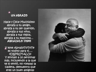 UN ABRAZO Hace y Dice Muchisimo abraza a tu amigo,  abraza a tu ser querido, abraza a tus  niños ,  abraza a tus viejos,  abraza a tu mascota…   ABRAZALO TODO Y este AbrazoToToTe  es todito para ti…. !!DISFRUTALO!! Y envíalo a 10 personas más, incluyendo a la que te lo envió, no rompas la cadena, demuestra que eres un buen amigo(a) 