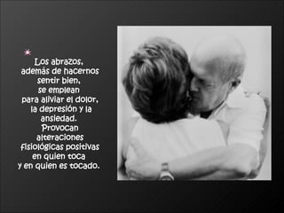 Los abrazos,  además de hacernos sentir bien,  se emplean  para aliviar el dolor, la depresión y la ansiedad.  Provocan alteraciones fisiológicas positivas  en quien toca  y en quien es tocado.   