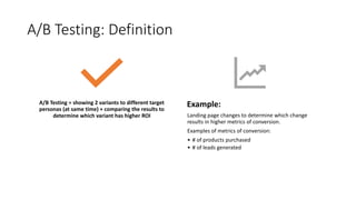 A/B Testing: Definition
A/B Testing = showing 2 variants to different target
personas (at same time) + comparing the results to
determine which variant has higher ROI
Example:
Landing page changes to determine which change
results in higher metrics of conversion.
Examples of metrics of conversion:
• # of products purchased
• # of leads generated
 