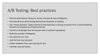 A/B Testing: Best practices
• Plan for optimization: Measure, iterate, improve & scale intelligently
• Prioritize & focus while testing alternatives (Quantity vs Quality)
• Use “Smart statistics” (Data science) to eliminate bias in driving outcomes from a test (Probability,
Duration & Comparison of Improvements)
• Control vs challenger (test & compare with vs without hypothesis)
• Build test samples intelligently
• Set a goal for your test
• Look for best tool selection
• Collect feedback from users during the test
• Consider external factors
 