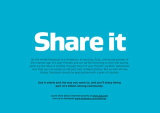 Shareit
Use it wisely and the way you want to, and you’ll enjoy being
part of a billion-strong community.
Learn more about internet security at www.avg.com
Join us on Facebook www.facebook.com/AVGFree
On the whole Facebook is a revelation, an exciting, fluid, communal wonder of
the internet age. It’s user-friendly and can be life-enriching or even life-saving:
gone are the days of smiling through hours of your friends’ vacation slideshows
now that you can simply scroll past their endless photos. But as with all new
things, Facebook should be approached with a grain of caution.
 