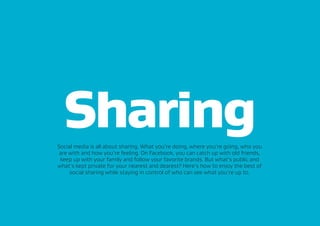 SharingSocial media is all about sharing. What you’re doing, where you’re going, who you
are with and how you’re feeling. On Facebook, you can catch up with old friends,
keep up with your family and follow your favorite brands. But what’s public and
what’s kept private for your nearest and dearest? Here’s how to enjoy the best of
social sharing while staying in control of who can see what you’re up to.
 