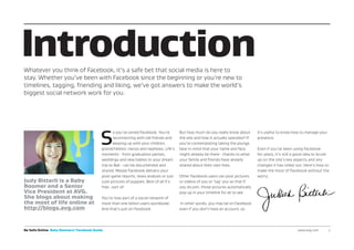 Be Safe Online Baby Boomers’ Facebook Guide www.avg.com	2
S
o you’ve joined Facebook. You’re
reconnecting with old friends and
keeping up with your children,
grandchildren, nieces and nephews. Life’s
moments - from graduation parties,
weddings and new babies to your dream
trip to Bali - can be documented and
shared. Maybe Facebook delivers your
post-game reports, news analysis or just
cute pictures of puppies. Best of all it’s
free...sort of.
You’re now part of a social network of
more than one billion users worldwide.
And that’s just on Facebook.
But how much do you really know about
the site and how it actually operates? If
you’re contemplating taking the plunge,
bear in mind that your name and face
might already be there - thanks to what
your family and friends have already
shared about their own lives.
Other Facebook users can post pictures
or videos of you or ‘tag’ you so that if
you do join, those pictures automatically
pop up in your timeline for all to see.
In other words, you may be on Facebook
even if you don’t have an account, so
it’s useful to know how to manage your
presence.
Even if you’ve been using Facebook
for years, it’s still a good idea to brush
up on the site’s key aspects and any
changes it has rolled out. Here’s how to
make the most of Facebook without the
worry.
IntroductionWhatever you think of Facebook, it’s a safe bet that social media is here to
stay. Whether you’ve been with Facebook since the beginning or you’re new to
timelines, tagging, friending and liking, we’ve got answers to make the world’s
biggest social network work for you.
Judy Bitterli is a Baby
Boomer and a Senior
Vice President at AVG.
She blogs about making
the most of life online at
http://blogs.avg.com
 