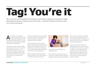 Be Safe Online Baby Boomers’ Facebook Guide www.avg.com 	 5
Tag! You’re it
A
s it happens, any photos or
videos you upload can be reused
by Facebook, as spelled out in its
14,000-word terms of service - yes, the
small print. It’s worth looking at https://
www.facebook.com/policies.
Chances are you didn’t read it all when
you signed up, so here it is in a nutshell:
you’ve agreed to “grant us a non-
exclusive, transferable, sub-licensable,
royalty-free, worldwide license to use
any Intellectual Property content that
you post on or in connection with
Facebook.”
That means everything from your profile
picture to the video of your grandson’s
clumsy first steps is available for
Facebook to use as it wishes.
Nor does Facebook relinquish these
rights if other users pick up things you’ve
posted. You may believe you’re sharing
information just with your friends, but
they are able to pass along that material
to others and so the chain goes on.
When posting an image, for example,
always consider that it could be seen by
a complete stranger and then ask
yourself if that’s something you’re
comfortable with.
On a similar note, you might choose to
tag a picture’s general location, happy for
everyone to see the classic Corvette now
sitting in your driveway. You probably
have a pretty good idea that none of
your Facebook friends moonlights as car
thieves, and that no one else will get a
hold of that information.
Unless, of course, your friends are
viewing your picture in public, such as
on a tablet on the bus or on a computer
in a library. It’s still unlikely any bus-
traveling or library-using car thieves
might spy that your beloved hot rod
resides near Chevy Chase, Maryland.
But it might be enough to give you
pause for thought.
OK, so you’re comfortable that everyone concerned is happy to have their images
beamed among your chosen group of friends... and their network of friends and
so on. But now what?
 