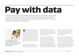 Y
ou don’t need to go as far as
‘liking’ or sharing something for
Facebook to assume it will suit
your interests, based on your profile or
keywords in your posts. Facebook calls
it “personalizing your experience.” You
might call it having your age, hometown,
personal views or other information
mined by Facebook for the benefit of its
advertising partners. Hey, you signed up
for it.
Facebook puts it this way: “If you
indicate that you are interested in topics
such as products, brands, religion,
health status, or political views, you
may see ads related to those topics as
well.” Facebook insists that it strips any
information that “personally identifies
you” to its advertisers.
Before you panic, there are ways
of managing how much Facebook
capitalizes on you, just as there are
ways of weeding out who can find or
‘friend’ you. We’ll come back to that
second point, but a good place to start
is Facebook’s own advertising page,
https://www.facebook.com/advertising.
Or just search the internet for the latest
articles or rants, some of which will
provide easy, step-by-step instructions
for minimizing how much Facebook
may be exploiting information you’ve
voluntarily provided.
Don’t forget to click on the padlock icon
at the top right side of the page - next
to the cog icon - to take you to privacy
settings. These are fairly bare-bones, but
if you click on ‘See More Settings’ you’re
greeted with lots of options, including
the ability to block ‘friends’ and to review
posts and photos that friends tag you in
before they appear on your timeline.
Pay with dataHave you ever wondered how Facebook operates without charging its users? Well,
in a way it is profiting from you. For one thing, every time you ‘like’ a product or
view a company’s page, Facebook knows. And it doesn’t forget. In fact, it uses this
information to show you targeted ads.
Be Safe Online Baby Boomers’ Facebook Guide www.avg.com 	 7
It’s not just a weird
coincidence that if
you’re single, your page
is covered in ads for
dating sites
 