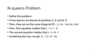 3
N-queens Problem
• Define the problem
• If two queens are placed at positions (i, j) and (k, l)
• Then, they are on the same diagonal iff i – j = k – l or i+j = k+l
• Here, first equation implies that j – l = i – k
• The second equation implies that j – l = k - i
• Combining the two, we get |j – l |= |i – k|
 