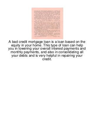 A bad credit mortgage loan is a loan based on the
 equity in your home. This type of loan can help
you in lowering your overall interest payments and
 monthly payments, and also in consolidating all
  your debts and is very helpful in repairing your
                      credit.
 