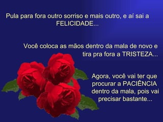 Pula para fora outro sorriso e mais outro, e aí sai a FELICIDADE... Você coloca as mãos dentro da mala de novo e Agora, você vai ter que  procurar a PACIÊNCIA  dentro da mala, pois vai precisar bastante... tira pra fora a TRISTEZA... 