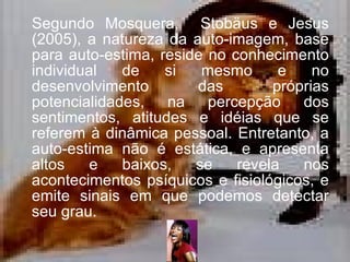 Segundo  Mosquera,  Stobäus e Jesus (2005), a  natureza da auto-imagem, base para auto-estima, reside no conhecimento individual de si mesmo e no desenvolvimento das próprias potencialidades, na percepção dos sentimentos, atitudes e idéias que se referem à dinâmica pessoal. Entretanto, a auto-estima não é estática, e apresenta altos e baixos, se revela nos acontecimentos psíquicos e fisiológicos, e emite sinais em que podemos detectar seu grau.  