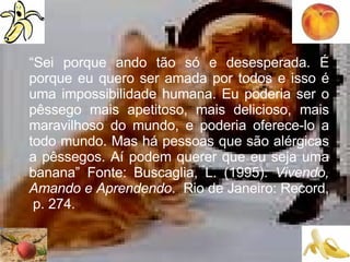 “ Sei porque ando tão só e desesperada. É porque eu quero ser amada por todos e isso é uma impossibilidade humana. Eu poderia ser o pêssego mais apetitoso, mais delicioso, mais maravilhoso do mundo, e poderia oferece-lo a todo mundo. Mas há pessoas que são alérgicas a pêssegos. Aí podem querer que eu seja uma banana” Fonte: Buscaglia, L. (1995).  Vivendo, Amando e Aprendendo .  Rio de Janeiro: Record,  p. 274.  