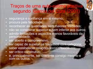Traços de uma auto-estima positiva segundo  García del Cura (2001) segurança e confiança em si mesmo;  procura pela felicidade;  reconhecer as qualidades sem maiores vaidades;  não se considerar superior e nem inferior aos outros;  admitir limitações e aspectos menos favoráveis da personalidade;  ser aberto e compreensivo;  ser capaz de superar os fracassos com categoria;  saber estabelecer relações sociais saudáveis;  ser crítico construtivo;  e, principalmente, ser coerente consigo mesmo e com os outros.  