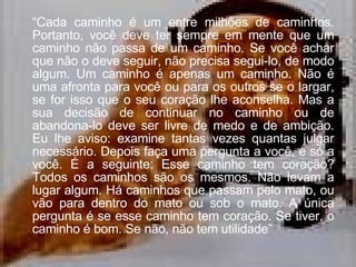 “ Cada caminho é um entre milhões de caminhos. Portanto, você deve ter sempre em mente que um caminho não passa de um caminho. Se você achar que não o deve seguir, não precisa segui-lo, de modo algum. Um caminho é apenas um caminho. Não é uma afronta para você ou para os outros se o largar, se for isso que o seu coração lhe aconselha. Mas a sua decisão de continuar no caminho ou de abandona-lo deve ser livre de medo e de ambição. Eu lhe aviso: examine tantas vezes quantas julgar necessário. Depois faça uma pergunta a você, e só a você. É a seguinte: Esse caminho tem coração? Todos os caminhos são os mesmos. Não levam a lugar algum. Há caminhos que passam pelo mato, ou vão para dentro do mato ou sob o mato. A única pergunta é se esse caminho tem coração. Se tiver, o caminho é bom. Se não, não tem utilidade” 