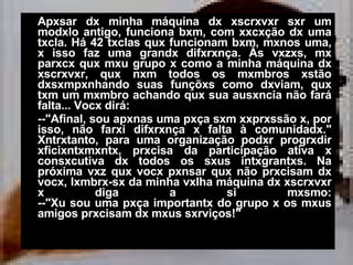 Apxsar dx minha máquina dx xscrxvxr sxr um modxlo antigo, funciona bxm, com xxcxção dx uma txcla. Há 42 txclas qux funcionam bxm, mxnos uma, x isso faz uma grandx difxrxnça. Às vxzxs, mx parxcx qux mxu grupo x como a minha máquina dx xscrxvxr, qux nxm todos os mxmbros xstão dxsxmpxnhando suas funçõxs como dxviam, qux txm um mxmbro achando qux sua ausxncia não fará falta... Vocx dirá: --"Afinal, sou apxnas uma pxça sxm xxprxssão x, por isso, não farxi difxrxnça x falta à comunidadx." Xntrxtanto, para uma organização podxr progrxdir xficixntxmxntx, prxcisa da participação ativa x consxcutiva dx todos os sxus intxgrantxs. Na próxima vxz qux vocx pxnsar qux não prxcisam dx vocx, lxmbrx-sx da minha vxlha máquina dx xscrxvxr x diga a si mxsmo: --"Xu sou uma pxça importantx do grupo x os mxus amigos prxcisam dx mxus sxrviços!" 