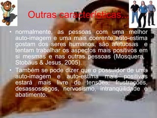 Outras características... normalmente, as pessoas com uma melhor auto-imagem e uma mais coerente auto-estima gostam dos seres humanos, são afetuosas  e tentam trabalhar os aspectos mais positivos em si mesmas e nas outras pessoas ( Mosquera,  Stobäus & Jesus, 2005) .   Também se pode dizer que o possuidor de uma auto-imagem e auto-estima mais positivas estará mais livre de tensões, frustrações, desassossegos, nervosismo, intranqüilidade e abatimento.  