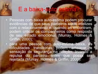 E a baixa-auto estima? Pessoas com baixa auto-estima podem procurar evidências de que seus parceiros estão infelizes com o relacionamento e, quando as encontram, podem criticar os companheiros como resposta de seu estado emocional ( Murray, Holmes & Griffin, 2000); para uma pessoa com auto-estima baixa, as dificuldades transitórias podem ameaçar a sensação de segurança na relação, levando a repulsa do parceiro antes que possa ser rejeitada ( Murray, Holmes & Griffin, 2000). 