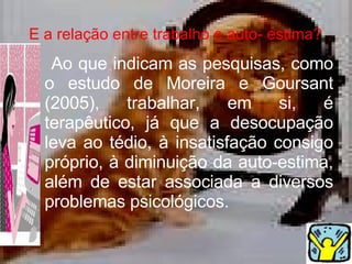 E a relação entre trabalho e auto- estima?   Ao que indicam as pesquisas, como o estudo de  Moreira e Goursant (2005), trabalhar, em si, é terapêutico, já que a desocupação leva ao tédio, à insatisfação consigo próprio, à diminuição da auto-estima, além de estar associada a diversos problemas psicológicos.  