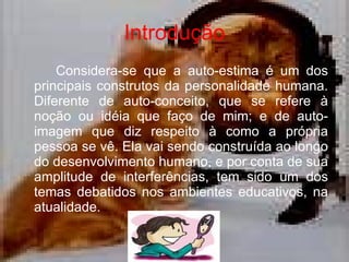 Introdução Considera-se que a auto-estima é um dos principais construtos da personalidade humana.  Diferente de auto-conceito, que se refere à noção ou idéia que faço de mim; e de auto-imagem que diz respeito à como a própria pessoa se vê. Ela vai sendo construída ao longo do desenvolvimento humano, e por conta de sua amplitude de interferências, tem sido um dos temas debatidos nos ambientes educativos, na atualidade.  