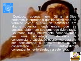 Contudo, a penas, em última análise podemos interpretar a qualidade de vida no trabalho como o nível de satisfação em alguns quesitos fundamentais que as pessoas obtêm em seu emprego ( Moreira, & Goursant, 2005).  Infelizmente, como vivemos em uma sociedade materialista e consumista, a satisfação econômica passa a ser considerada o primeiro item a ser considerado e a auto-estima conseqüentemente atrelada a este fator.   