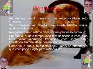 Conclusão Auto-estima não é o mesmo que auto-conceito e auto imagem; São inúmeros os fatores que interferem na nossa qualidade de vida; Resgastar a auto estima deve ser um processo contínuo; Em média, quanto tempo você tem dedicado a você e as tuas coisas além do trabalho? Você sente estar investindo em qualidade nestes momentos? Como vai a sua auto-estima hoje? Quais as prioridades que você pode eleger para melhorá-la? 