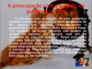 A preocupação com a questão da qualidade de vida O interesse pela qualidade de vida aumentou consideravelmente no mundo a partir da década de 60, depois que algumas pessoas como o presidente Lyndon Johnson, autor da célebre frase: “ Os objetivos de nosso governo não podem se basear no balanço dos bancos, mas sim na qualidade de vida das pessoas ”, foram concordes com este tipo de pensamento e resolveram adotar novas posturas para suas vidas. Estas posturas estas estavam muito esquecidas, sobretudo, desde o começo da Revolução Industrial que enfatizou preponderantemente a produção em detrimento do bem estar do ser humano.  