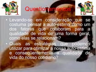 Questionamentos Levando-se em consideração que se costuma pensar a auto-estima como um dos fatores que colaboram para a qualidade de vida de uma forma geral, como elas se relacionam? Quais as estratégias que podemos utilizar para otimizar a nossa auto-estima e conseqüentemente a qualidade de vida do nosso cotidiano?  