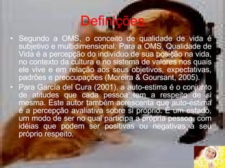 Definições Segundo a OMS, o conceito de qualidade de vida é subjetivo e multidimensional. Para a OMS, Qualidade de Vida é a percepção do indivíduo de sua posição na vida, no contexto da cultura e no sistema de valores nos quais ele vive e em relação aos seus objetivos, expectativas, padrões e preocupações (Moreira & Goursant, 2005). Para García del Cura (2001), a auto-estima é o conjunto de atitudes que cada pessoa tem a respeito de si mesma. Este autor também acrescenta que auto-estima é a percepção avaliativa sobre si próprio. É um estado, um modo de ser no qual participa a própria pessoa, com idéias que podem ser positivas ou negativas a seu próprio respeito.  