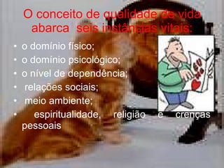 O conceito de qualidade de vida abarca  seis instâncias vitais: o domínio físico; o domínio psicológico; o nível de dependência; relações sociais; meio ambiente; espiritualidade, religião e crenças pessoais 